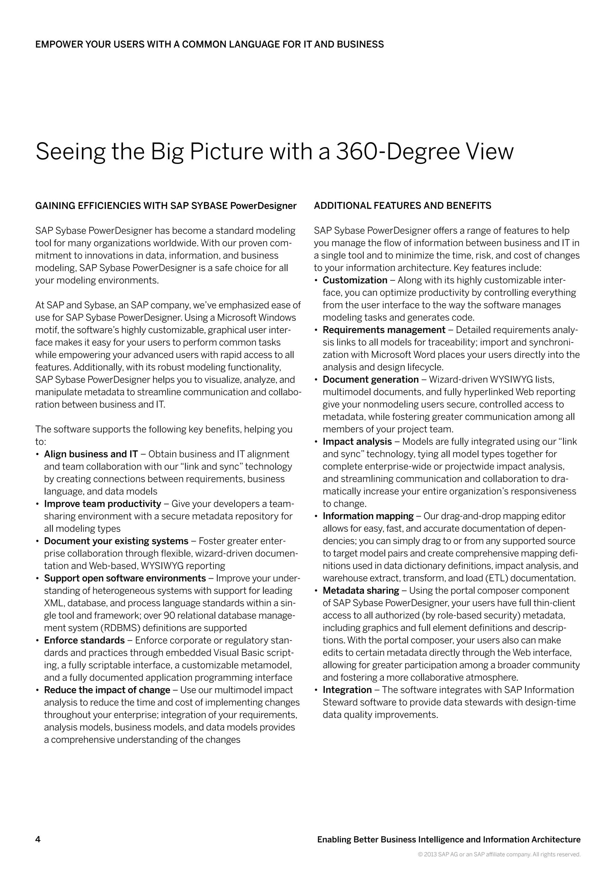 4 Enabling Better Business Intelligence and Information Architecture
© 2013 SAP AG or an SAP affiliate company. All rights reserved.
Empower Your Users with a Common Language for IT and Business
Gaining Efficiencies with SAP Sybase PowerDesigner
SAP Sybase PowerDesigner has become a standard modeling
tool for many organizations worldwide. With our proven com-
mitment to innovations in data, information, and business
modeling, SAP Sybase PowerDesigner is a safe choice for all
your modeling environments.
At SAP and Sybase, an SAP company, we’ve emphasized ease of
use for SAPSybase PowerDesigner. Using a Microsoft Windows
motif, the software’s highly customizable, graphical user inter-
face makes it easy for your users to perform common tasks
while empowering your advanced users with rapid access to all
features.Additionally, with its robust modeling functionality,
SAPSybase PowerDesigner helps you to visualize, analyze, and
manipulate metadata to streamline communication and collabo-
ration between business and IT.
The software supports the following key benefits, helping you
to:
•• Align business and IT – Obtain business and IT alignment
and team collaboration with our “link and sync” technology
by creating connections between requirements, business
language, and data models
•• Improve team productivity – Give your developers a team-
sharing environment with a secure metadata repository for
all modeling types
•• Document your existing systems – Foster greater enter-
prise collaboration through flexible, wizard-driven documen-
tation and Web-based, WYSIWYG reporting
•• Support open software environments – Improve your under-
standing of heterogeneous systems with support for leading
XML, database, and process language standards within a sin-
gle tool and framework; over 90 relational database manage-
ment system (RDBMS) definitions are supported
•• Enforce standards – Enforce corporate or regulatory stan-
dards and practices through embedded Visual Basic script-
ing, a fully scriptable interface, a customizable metamodel,
and a fully documented application programming interface
•• Reduce the impact of change – Use our multimodel impact
analysis to reduce the time and cost of implementing changes
throughout your enterprise; integration of your requirements,
analysis models, business models, and data models provides
a comprehensive understanding of the changes
Additional Features and Benefits
SAP Sybase PowerDesigner offers a range of features to help
you manage the flow of information between business and IT in
a single tool and to minimize the time, risk, and cost of changes
to your information architecture. Key features include:
•• Customization – Along with its highly customizable inter-
face, you can optimize productivity by controlling everything
from the user interface to the way the software manages
modeling tasks and generates code.
•• Requirements management – Detailed requirements analy-
sis links to all models for traceability; import and synchroni-
zation with Microsoft Word places your users directly into the
analysis and design lifecycle.
•• Document generation – Wizard-driven WYSIWYG lists,
multimodel documents, and fully hyperlinked Web reporting
give your nonmodeling users secure, controlled access to
metadata, while fostering greater communication among all
members of your project team.
•• Impact analysis – Models are fully integrated using our “link
and sync” technology, tying all model types together for
complete enterprise-wide or projectwide impact analysis,
and streamlining communication and collaboration to dra-
matically increase your entire organization’s responsiveness
to change.
•• Information mapping – Our drag-and-drop mapping editor
allows for easy, fast, and accurate documentation of depen-
dencies; you can simply drag to or from any supported source
to target model pairs and create comprehensive mapping defi-
nitions used in data dictionary definitions, impact analysis, and
warehouse extract, transform, and load (ETL) documentation.
•• Metadata sharing – Using the portal composer component
of SAPSybase PowerDesigner, your users have full thin-client
access to all authorized (by role-based security) metadata,
including graphics and full element definitions and descrip-
tions.With the portal composer, your users also can make
edits to certain metadata directly through the Web interface,
allowing for greater participation among a broader community
and fostering a more collaborative atmosphere.
•• Integration – The software integrates with SAP Information
Steward software to provide data stewards with design-time
data quality improvements.
Seeing the Big Picture with a 360-Degree View
 