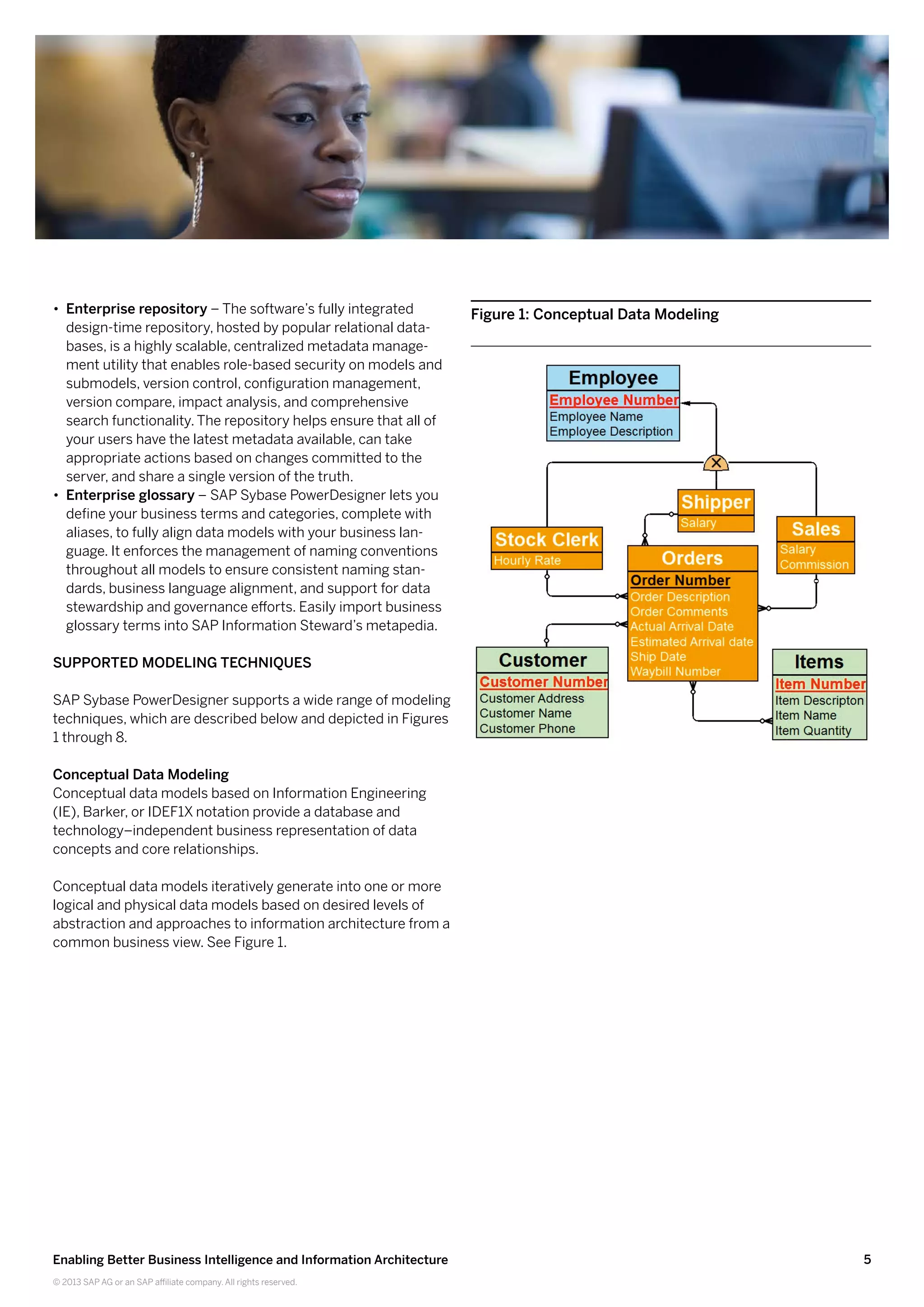 5Enabling Better Business Intelligence and Information Architecture
© 2013 SAP AG or an SAP affiliate company. All rights reserved.
•• Enterprise repository – The software’s fully integrated
design-time repository, hosted by popular relational data-
bases, is a highly scalable, centralized metadata manage-
ment utility that enables role-based security on models and
submodels, version control, configuration management,
version compare, impact analysis, and comprehensive
search functionality. The repository helps ensure that all of
your users have the latest metadata available, can take
appropriate actions based on changes committed to the
server, and share a single version of the truth.
•• Enterprise glossary – SAP Sybase PowerDesigner lets you
define your business terms and categories, complete with
aliases, to fully align data models with your business lan-
guage. It enforces the management of naming conventions
throughout all models to ensure consistent naming stan-
dards, business language alignment, and support for data
stewardship and governance efforts. Easily import business
glossary terms into SAP Information Steward’s metapedia.
Supported Modeling Techniques
SAP Sybase PowerDesigner supports a wide range of modeling
techniques, which are described below and depicted in Figures
1 through 8.
Conceptual Data Modeling
Conceptual data models based on Information Engineering
(IE), Barker, or IDEF1X notation provide a database and
technology–independent business representation of data
concepts and core relationships.
Conceptual data models iteratively generate into one or more
logical and physical data models based on desired levels of
abstraction and approaches to information architecture from a
common business view. See Figure 1.
Figure 1: Conceptual Data Modeling
 