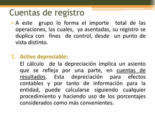 Cuentas de registro
• A este grupo lo forma el importe total de las
  operaciones, las cuales, ya asentadas, su registro se
  duplica con fines de control, desde un punto de
  vista distinto.

1. Activo depreciable:
   El cálculo de la depreciación implica un asiento
   que se refleja por una parte, en cuentas de
   resultados. Esta depreciación para efectos
   contables y por tanto de información para la
   entidad, puede calcularse siguiendo cualquier
   procedimiento y haciendo uso de los porcentajes
   considerados como más convenientes.
 