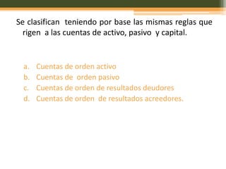 Se clasifican teniendo por base las mismas reglas que
  rigen a las cuentas de activo, pasivo y capital.


 a.   Cuentas de orden activo
 b.   Cuentas de orden pasivo
 c.   Cuentas de orden de resultados deudores
 d.   Cuentas de orden de resultados acreedores.
 
