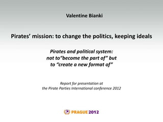 Pirates’ mission: to change the politics, keeping ideals
Valentine Bianki
Pirates and political system:
not to“become the part of” but
to “create a new format of”
Report for presentation at
the Pirate Parties International conference 2012
 