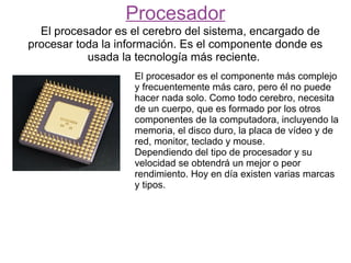 Procesador
  El procesador es el cerebro del sistema, encargado de
procesar toda la información. Es el componente donde es
           usada la tecnología más reciente.
                   El procesador es el componente más complejo
                   y frecuentemente más caro, pero él no puede
                   hacer nada solo. Como todo cerebro, necesita
                   de un cuerpo, que es formado por los otros
                   componentes de la computadora, incluyendo la
                   memoria, el disco duro, la placa de vídeo y de
                   red, monitor, teclado y mouse.
                   Dependiendo del tipo de procesador y su
                   velocidad se obtendrá un mejor o peor
                   rendimiento. Hoy en día existen varias marcas
                   y tipos.
 