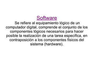 Software
     Se refiere al equipamiento lógico de un
computador digital, comprende el conjunto de los
  componentes lógicos necesarios para hacer
posible la realización de una tarea específica, en
  contraposición a los componentes físicos del
                sistema (hardware).
 