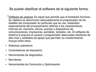 Se puede clasificar al software de la siguiente forma:

    *Software de sistema: Es aquel que permite que el hardware funcione.
    Su objetivo es desvincular adecuadamente al programador de los
    detalles del computador en particular que se use, aislándolo
    especialmente del procesamiento referido a las características
    internas de: memoria, discos, puertos y dispositivos de
    comunicaciones, impresoras, pantallas, teclados, etc. El software de
    sistema le procura al usuario y programador adecuadas interfaces de
    alto nivel y utilidades de apoyo que permiten su mantenimiento.
    Incluye entre otros:
●   Sistemas operativos
●   Controladores de dispositivo
●   Herramientas de diagnóstico
●   Servidores
●   Herramientas de Corrección y Optimización
 