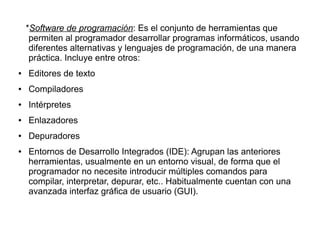 *Software de programación: Es el conjunto de herramientas que
     permiten al programador desarrollar programas informáticos, usando
     diferentes alternativas y lenguajes de programación, de una manera
     práctica. Incluye entre otros:
●   Editores de texto
●   Compiladores
●   Intérpretes
●   Enlazadores
●   Depuradores
●   Entornos de Desarrollo Integrados (IDE): Agrupan las anteriores
    herramientas, usualmente en un entorno visual, de forma que el
    programador no necesite introducir múltiples comandos para
    compilar, interpretar, depurar, etc.. Habitualmente cuentan con una
    avanzada interfaz gráfica de usuario (GUI).
 