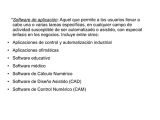 *Software de aplicación: Aquel que permite a los usuarios llevar a
     cabo una o varias tareas específicas, en cualquier campo de
     actividad susceptible de ser automatizado o asistido, con especial
     énfasis en los negocios. Incluye entre otros:
●   Aplicaciones de control y automatización industrial
●   Aplicaciones ofimáticas
●   Software educativo
●   Software médico
●   Software de Cálculo Numérico
●   Software de Diseño Asistido (CAD)
●   Software de Control Numérico (CAM)
 