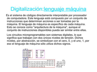 Digitalización:lenguaje máquina
Es el sistema de códigos directamente interpretable por procesador
de computadora. Este lenguaje está compuesto por un conjunto de
instrucciones que determinan acciones a ser tomadas por la
máquina. El lenguaje de máquina es específico de cada máquina.
Esto se conoce como "arquitectura de la máquina", aunque el
conjunto de instrucciones disponibles pueda ser similar entre ellas.
Los circuitos microprogramables son sistemas digitales, lo que
significa que trabajan con dos únicos niveles de tensión. Dichos
niveles, por abstracción, se simbolizan con el cero, 0, y el uno, 1, por
eso el lenguaje de máquina sólo utiliza dichos signos.
 