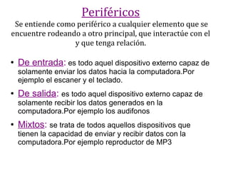 Periféricos
 Se entiende como periférico a cualquier elemento que se
encuentre rodeando a otro principal, que interactúe con el
                 y que tenga relación.

●   De entrada: es todo aquel dispositivo externo capaz de
    solamente enviar los datos hacia la computadora.Por
    ejemplo el escaner y el teclado.
●   De salida: es todo aquel dispositivo externo capaz de
    solamente recibir los datos generados en la
    computadora.Por ejemplo los audifonos
●   Mixtos: se trata de todos aquellos dispositivos que
    tienen la capacidad de enviar y recibir datos con la
    computadora.Por ejemplo reproductor de MP3
 