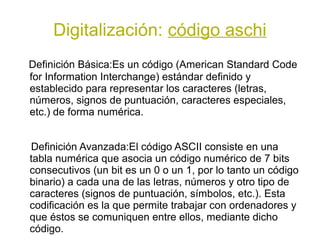 Digitalización: código aschi
Definición Básica:Es un código (American Standard Code
for Information Interchange) estándar definido y
establecido para representar los caracteres (letras,
números, signos de puntuación, caracteres especiales,
etc.) de forma numérica.


Definición Avanzada:El código ASCII consiste en una
tabla numérica que asocia un código numérico de 7 bits
consecutivos (un bit es un 0 o un 1, por lo tanto un código
binario) a cada una de las letras, números y otro tipo de
caracteres (signos de puntuación, símbolos, etc.). Esta
codificación es la que permite trabajar con ordenadores y
que éstos se comuniquen entre ellos, mediante dicho
código.
 