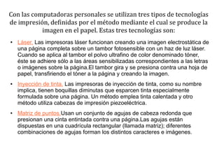 Con las computadoras personales se utilizan tres tipos de tecnologías
de impresión, definidas por el método mediante el cual se produce la
           imagen en el papel. Estas tres tecnologías son:
●   Láser. Las impresoras láser funcionan creando una imagen electrostática de
    una página completa sobre un tambor fotosensible con un haz de luz láser.
    Cuando se aplica al tambor el polvo ultrafino de color denominado tóner,
    éste se adhiere sólo a las áreas sensibilizadas correspondientes a las letras
    o imágenes sobre la página.El tambor gira y se presiona contra una hoja de
    papel, transfiriendo el tóner a la página y creando la imagen.
●   Inyección de tinta. Las impresoras de inyección de tinta, como su nombre
    implica, tienen boquillas diminutas que esparcen tinta especialmente
    formulada sobre una página. Un método emplea tinta calentada y otro
    método utiliza cabezas de impresión piezoeléctrica.
●   Matriz de puntos.Usan un conjunto de agujas de cabeza redonda que
    presionan una cinta entintada contra una página.Las agujas están
    dispuestas en una cuadrícula rectangular (llamada matriz); diferentes
    combinaciones de agujas forman los distintos caracteres e imágenes.
 