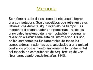 Memoria
Se refiere a parte de los componentes que integran
una computadora. Son dispositivos que retienen datos
informáticos durante algún intervalo de tiempo. Las
memorias de computadora proporcionan una de las
principales funciones de la computación moderna, la
retención o almacenamiento de información. Es uno
de los componentes fundamentales de todas las
computadoras modernas que, acoplados a una unidad
central de procesamiento. implementa lo fundamental
del modelo de computadora de Arquitectura de von
Neumann, usado desde los años 1940.
 