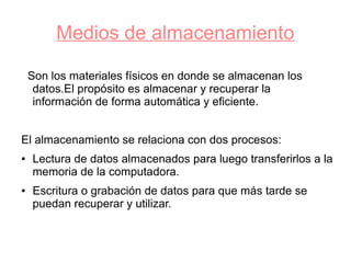 Medios de almacenamiento

    Son los materiales físicos en donde se almacenan los
     datos.El propósito es almacenar y recuperar la
     información de forma automática y eficiente.


El almacenamiento se relaciona con dos procesos:
●   Lectura de datos almacenados para luego transferirlos a la
    memoria de la computadora.
●   Escritura o grabación de datos para que más tarde se
    puedan recuperar y utilizar.
 