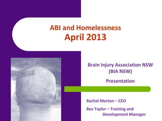 Brain Injury Association NSW
(BIA NSW)
Presentation
Rachel Merton – CEO
Bev Taylor – Training and
Development Manager
ABI and Homelessness
April 2013
 