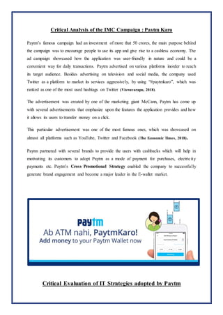 Critical Analysis of the IMC Campaign : Paytm Karo
Paytm’s famous campaign had an investment of more that 50 crores, the main purpose behind
the campaign was to encourage people to use its app and give rise to a cashless economy. The
ad campaign showcased how the application was user-friendly in nature and could be a
convenient way for daily transactions. Paytm advertised on various platforms inorder to reach
its target audience. Besides advertising on television and social media, the company used
Twitter as a platform to market its services aggressively, by using “#paytmkaro”, which was
ranked as one of the most used hashtags on Twitter (Viswavarapu, 2018).
The advertisement was created by one of the marketing giant McCann, Paytm has come up
with several advertisements that emphasize upon the features the application provides and how
it allows its users to transfer money on a click.
This particular advertisement was one of the most famous ones, which was showcased on
almost all platforms such as YouTube, Twitter and Facebook (The Economic Times, 2018).
Paytm partnered with several brands to provide the users with cashbacks which will help in
motivating its customers to adopt Paytm as a mode of payment for purchases, electricity
payments etc. Paytm’s Cross Promotional Strategy enabled the company to successfully
generate brand engagement and become a major leader in the E-wallet market.
Critical Evaluation of IT Strategies adopted by Paytm
 