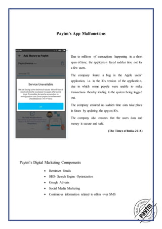 Paytm’s App Malfunctions
Due to millions of transactions happening in a short
span of time, the application faced sudden time out for
a few users.
The company found a bug in the Apple users’
application, i.e. in the iOs version of the application,
due to which some people were unable to make
transactions thereby leading to the system being logged
out.
The company ensured no sudden time outs take place
in future by updating the app on iOs.
The company also ensures that the users data and
money is secure and safe.
(The Times ofIndia, 2018)
Paytm’s Digital Marketing Components
 Reminder Emails
 SEO- Search Engine Optimization
 Google Adverts
 Social Media Marketing
 Continuous information related to offers over SMS
 