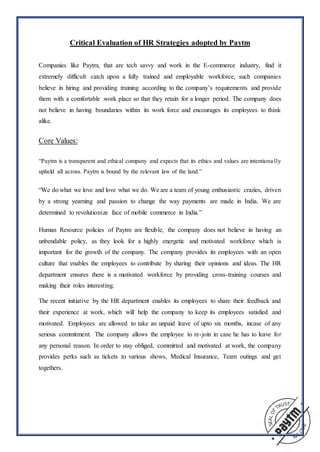 Critical Evaluation of HR Strategies adopted by Paytm
Companies like Paytm, that are tech savvy and work in the E-commerce industry, find it
extremely difficult catch upon a fully trained and employable workforce, such companies
believe in hiring and providing training according to the company’s requirements and provide
them with a comfortable work place so that they retain for a longer period. The company does
not believe in having boundaries within its work force and encourages its employees to think
alike.
Core Values:
“Paytm is a transparent and ethical company and expects that its ethics and values are intentiona lly
upheld all across. Paytm is bound by the relevant law of the land.”
“We do what we love and love what we do. We are a team of young enthusiastic crazies, driven
by a strong yearning and passion to change the way payments are made in India. We are
determined to revolutionize face of mobile commerce in India.”
Human Resource policies of Paytm are flexible, the company does not believe in having an
unbendable policy, as they look for a highly energetic and motivated workforce which is
important for the growth of the company. The company provides its employees with an open
culture that enables the employees to contribute by sharing their opinions and ideas. The HR
department ensures there is a motivated workforce by providing cross-training courses and
making their roles interesting.
The recent initiative by the HR department enables its employees to share their feedback and
their experience at work, which will help the company to keep its employees satisfied and
motivated. Employees are allowed to take an unpaid leave of upto six months, incase of any
serious commitment. The company allows the employee to re-join in case he has to leave for
any personal reason. In order to stay obliged, committed and motivated at work, the company
provides perks such as tickets to various shows, Medical Insurance, Team outings and get
togethers.
 