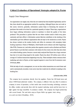 Critical Evaluation of Operational Strategies adopted by Paytm
Supply Chain Management
(@businessline, 2018)
“The company has its operations directly from the suppliers, Paytm has 100 brand stores and
about 15000 brand authorized retailers. The company is different from any other E-commerce
company in terms of operations, as their model aims towards becoming technology assistants
for offline retailers and provide them with the required marketing needs and the know-how to
fight against the large monolithic E-commerce retailers. The company has forged partnership
with several brands. The task looks steep as Paytm Mall is up against rivals sitting
on a cash war-chest (Choudhury, 2018).”
 