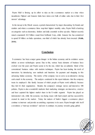 “Paytm Mall is firming up its effort to take on the e-commerce market at a time when
incumbents Flipkart and Amazon India have taken over bulk of online sales due to their first
movers’ advantage.”
“In the run-up to the Diwali season, a period characterized by major discounting by brands and
retailers and where e-commerce firms reap their highest monthly sales, Paytm Mall is banking
on categories such as electronics, fashion and daily essentials to drive up sales. Flipkart recently
raised a mammoth $2.5 billion round from Softbank Corp., while Amazon Inc. has committed
to spend $5 billion on India operations, one-third of which has already been invested (Malik,
2018).”
Conclusion
“E-commerce has been a major game-changer in the Indian economy and its evolution seems
infinite as newer technologies sprout. Due to this, various basic elements of business have
evolved over the years and Paytm seems to be the one, which has an authentic blend of the
conventional business values with modern techniques. Paytm has been leading the torch of
innovation by introducing new methods and functions for payment and shopping in this
advancing Indian economy. The motive of the company was to serve as an alternative during
cash crunch in the economy.” The analysis conducted in this report indicates that the company
treats its employee’s like family because of which people at Paytm work selflessly because
they feel it’s their organisation. “Besides the company’s strategic moves and innovative HR
policies, Paytm is also a wonderful marketer their marketing strategies are innovative, creative
and have captured the highest market share in the E-wallet segment.” Paytm has played an
instrumental role, while the economy was facing issues with hard crunch and has successfully
created its stand in the market. “Today the makers of India’s biggest e-commerce player
continue to innovate and provide an enriching experience to its users. Paytm brought with itself
a revolution a “start-up revolution” and now it continues its journey towards going global.”
 