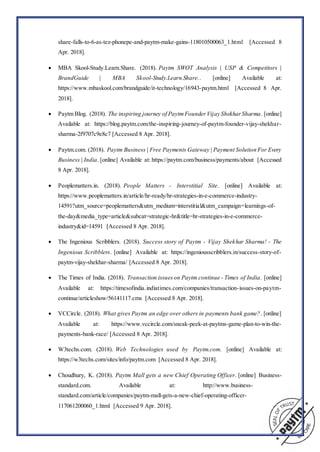 share-falls-to-6-as-tez-phonepe-and-paytm-make-gains-118010500063_1.html [Accessed 8
Apr. 2018].
 MBA Skool-Study.Learn.Share. (2018). Paytm SWOT Analysis | USP & Competitors |
BrandGuide | MBA Skool-Study.Learn.Share.. [online] Available at:
https://www.mbaskool.com/brandguide/it-technology/16943-paytm.html [Accessed 8 Apr.
2018].
 Paytm Blog. (2018). The inspiring journey of PaytmFounderVijay ShekharSharma. [online]
Available at: https://blog.paytm.com/the-inspiring-journey-of-paytm-founder-vijay-shekhar-
sharma-2f9707c9e8c7 [Accessed 8 Apr. 2018].
 Paytm.com. (2018). Paytm Business | Free Payments Gateway | Payment Solution For Every
Business | India. [online] Available at: https://paytm.com/business/payments/about [Accessed
8 Apr. 2018].
 Peoplematters.in. (2018). People Matters - Interstitial Site. [online] Available at:
https://www.peoplematters.in/article/hr-ready/hr-strategies-in-e-commerce-industry-
14591?utm_source=peoplematters&utm_medium=interstitial&utm_campaign=learnings-of-
the-day&media_type=article&subcat=strategic-hr&title=hr-strategies-in-e-commerce-
industry&id=14591 [Accessed 8 Apr. 2018].
 The Ingenious Scribblers. (2018). Success story of Paytm - Vijay Shekhar Sharma! - The
Ingenious Scribblers. [online] Available at: https://ingeniousscribblers.in/success-story-of-
paytm-vijay-shekhar-sharma/ [Accessed 8 Apr. 2018].
 The Times of India. (2018). Transaction issueson Paytm continue - Times of India. [online]
Available at: https://timesofindia.indiatimes.com/companies/transaction-issues-on-paytm-
continue/articleshow/56141117.cms [Accessed 8 Apr. 2018].
 VCCircle. (2018). What gives Paytm an edge over others in payments bank game?. [online]
Available at: https://www.vccircle.com/sneak-peek-at-paytms-game-plan-to-win-the-
payments-bank-race/ [Accessed 8 Apr. 2018].
 W3techs.com. (2018). Web Technologies used by Paytm.com. [online] Available at:
https://w3techs.com/sites/info/paytm.com [Accessed 8 Apr. 2018].
 Choudhury, K. (2018). Paytm Mall gets a new Chief Operating Officer. [online] Business-
standard.com. Available at: http://www.business-
standard.com/article/companies/paytm-mall-gets-a-new-chief-operating-officer-
117061200060_1.html [Accessed 9 Apr. 2018].
 
