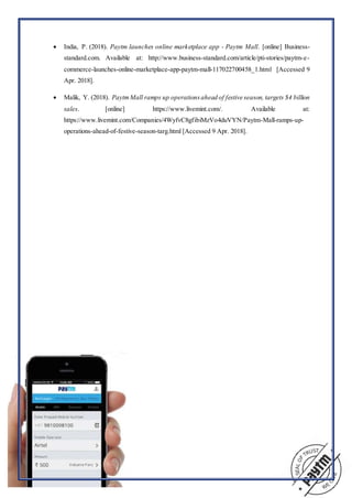  India, P. (2018). Paytm launches online marketplace app - Paytm Mall. [online] Business-
standard.com. Available at: http://www.business-standard.com/article/pti-stories/paytm-e-
commerce-launches-online-marketplace-app-paytm-mall-117022700458_1.html [Accessed 9
Apr. 2018].
 Malik, Y. (2018). PaytmMall ramps up operationsahead of festive season, targets $4 billion
sales. [online] https://www.livemint.com/. Available at:
https://www.livemint.com/Companies/4WyfvC8gfibiMzVo4duVYN/Paytm-Mall-ramps-up-
operations-ahead-of-festive-season-targ.html [Accessed 9 Apr. 2018].
 