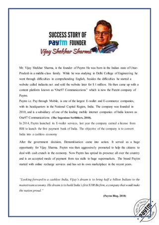 Mr. Vijay Shekhar Sharma, is the founder of Paytm He was born in the Indian state of Uttar-
Pradesh in a middle-class family. While he was studying in Delhi College of Engineering he
went through difficulties in comprehending English, besides the difficulties he started a
website called indiasite.net and sold the website later for $ 1 million. He then came up with a
content platform known as “One97 Communications” which is now the Parent company of
Paytm.
Paytm i.e. Pay through Mobile, is one of the largest E-wallet and E-commerce companies,
with its headquarters in the National Capital Region, India. The company was founded in
2010, and is a subsidiary of one of the leading mobile internet companies of India known as
One97 Communications (The Ingenious Scribblers, 2018).
In 2014, Paytm launched its E-wallet services, last year the company earned a license from
RBI to launch the first payment bank of India. The objective of the company is to convert
India into a cashless economy
After the government decision, Demonitisation came into action. It served as a huge
opportunity for Vijay Sharma. Paytm was then aggressively promoted to help the citizens to
deal with cash crunch in the economy. Now Paytm has spread its presence all over the country
and is an accepted mode of payment from tea stalls to huge supermarkets. The brand Paytm
started with online recharge services and has set its own marketplace in the recent years.
“Looking forward to a cashless India, Vijay’s dream is to bring half a billion Indians to the
mainstream economy. His dream is to build India’s first $100 Bn firm,a company that would make
the nation proud.”
(Paytm Blog, 2018)
 