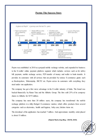 Paytm: The Success Story
Paytm was established in 2010 as a prepaid mobile recharge website, and expanded its business
to the E-wallet/ online payment platform segment which includes services such as for utility
bill payment, mobile recharge service, P2P transfer of money and wallet to bank transfer. It
provides its customers with all services that are provided by various E-commerce giants such
as Bookmyshow, Makemytrip, IRCTC etc. Paytm serves its customers with everything they
need under one application.
The company has got a first move advantage in the E-wallet industry of India. The brand was
backed financially by Ratan Tata and the Alibaba Group. The firm sold 25% of its company
shares to Alibaba for $575 million.
The company has more than 20 million users, the company has transformed the mobile
recharge platform to a fully-fledged E-commerce market, which offers products from several
categories such as electronics, health and hygiene, baby care, kitchen items etc.
The download of the application has touched 7 million. And approximate monthly order placed
is about 15 million.
(Digital Marketing Blog – DSIM, 2018)
 