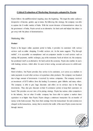 Critical Evaluation of Marketing Strategies adopted by Paytm
Paytm follows the undifferentiated targeting since the beginning. The target the entire audience
irrespective of income, gender, age or status. By following this strategy, the company was able
to capture the E-wallet market of India. With the recent decision of demonetization taken by
the government of India, Paytm served as an alternative for hard cash and helped the citizen to
get away with the phase of demonetization.
Marketing Mix
Product
Paytm is the largest online payment portal in India, it provides its customers with various
services such as online shopping, E-wallet services etc. As the name suggests “Pay through
mobile”, it is accessible on smartphones and on computers inorder to avail services such as
making bill payments, mobile recharges, pay at the restaurant, book air tickets etc. the company
has positioned itself as an alternative for hard cash in the economy. Paytm also enables its users
with banking services, which allow its users to have saving account and access to a debit card.
Price
Hard to believe, but Paytm provides free service to its customers, as it serves as a medium to
make payments to avail other services or to purchase other products. The company was founded
due to huge amount of investments it received by various companies. The company received
an investment of $575 million from the leading E-commerce giant Alibaba and many others.
The company is able to give huge discounts and offers on its services due to the huge
investments. They also give discount on their E-commerce portal, to keep their customers on
board. This provides an over view of its pricing strategy. Paytm has various other competitors
in the industry, but no other E-wallet company has been able to capture a market share
equivalent to or higher than Paytm. Paytm charges a minimum transaction fee on transfer of
money to the bank account. They have their earnings from the transactional fee and commission
charged on the transactions, money that is stored in the wallet of the users Paytm creates income
through interest.
 
