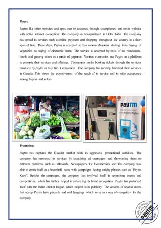 Place:
Paytm like other websites and apps, can be accessed through smartphones and on its website
with active internet connection. The company is headquartered in Delhi, India. The company
has spread its services such as online payment and shopping throughout the country in a short
span of time. These days, Paytm is accepted across various divisions starting from buying of
vegetables to buying of electronic items. The service is accepted by most of the restaurants,
hotels and grocery stores as a mode of payment. Various companies use Paytm as a platform
to promote their services and offerings. Consumers prefer booking tickets through the services
provided by paytm as they find it convenient. The company has recently launched their services
in Canada. This shows the extensiveness of the reach of its service and its wide acceptance
among buyers and sellers.
Promotion:
Paytm has captured the E-wallet market with its aggressive promotional activities. The
company has promoted its services by launching ad campaigns and showcasing them on
different platforms such as Billboards, Newspapers, TV Commercials etc. The company was
able to create itself as a household name with campaigns having catchy phrases such as “Paytm
Karo”. Besides the campaigns, the company has involved itself in sponsoring events and
competitions, which has further helped in enhancing its brand recognition. Paytm has partnered
itself with the Indian cricket league, which helped in its publicity. The vendors of several stores
that accept Paytm have placards and wall hangings which serve as a way of recognition for the
company.
 