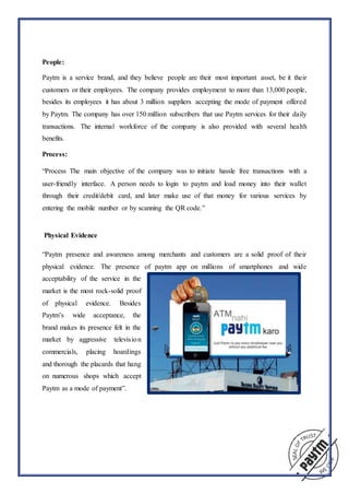 People:
Paytm is a service brand, and they believe people are their most important asset, be it their
customers or their employees. The company provides employment to more than 13,000 people,
besides its employees it has about 3 million suppliers accepting the mode of payment offered
by Paytm. The company has over 150 million subscribers that use Paytm services for their daily
transactions. The internal workforce of the company is also provided with several health
benefits.
Process:
“Process The main objective of the company was to initiate hassle free transactions with a
user-friendly interface. A person needs to login to paytm and load money into their wallet
through their credit/debit card, and later make use of that money for various services by
entering the mobile number or by scanning the QR code.”
Physical Evidence
“Paytm presence and awareness among merchants and customers are a solid proof of their
physical evidence. The presence of paytm app on millions of smartphones and wide
acceptability of the service in the
market is the most rock-solid proof
of physical evidence. Besides
Paytm’s wide acceptance, the
brand makes its presence felt in the
market by aggressive television
commercials, placing hoardings
and thorough the placards that hang
on numerous shops which accept
Paytm as a mode of payment”.
 