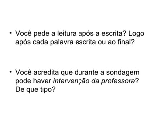 • Você pede a leitura após a escrita? Logo
após cada palavra escrita ou ao final?

• Você acredita que durante a sondagem
pode haver intervenção da professora?
De que tipo?

 