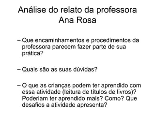 Análise do relato da professora
Ana Rosa
– Que encaminhamentos e procedimentos da
professora parecem fazer parte de sua
prática?
– Quais são as suas dúvidas?
– O que as crianças podem ter aprendido com
essa atividade (leitura de títulos de livros)?
Poderiam ter aprendido mais? Como? Que
desafios a atividade apresenta?

 