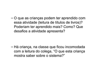 – O que as crianças podem ter aprendido com
essa atividade (leitura de títulos de livros)?
Poderiam ter aprendido mais? Como? Que
desafios a atividade apresenta?

– Há criança, na classe que ficou incomodada
com a leitura do colega, “O que esta criança
mostra saber sobre o sistema?”

 