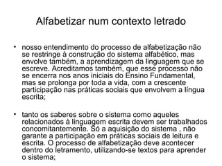 Alfabetizar num contexto letrado
• nosso entendimento do processo de alfabetização não
se restringe à construção do sistema alfabético, mas
envolve também, a aprendizagem da linguagem que se
escreve. Acreditamos também, que esse processo não
se encerra nos anos iniciais do Ensino Fundamental,
mas se prolonga por toda a vida, com a crescente
participação nas práticas sociais que envolvem a língua
escrita;
• tanto os saberes sobre o sistema como aqueles
relacionados à linguagem escrita devem ser trabalhados
concomitantemente. Só a aquisição do sistema , não
garante a participação em práticas sociais de leitura e
escrita. O processo de alfabetização deve acontecer
dentro do letramento, utilizando-se textos para aprender
o sistema;

 