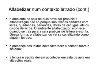 Alfabetizar num contexto letrado (cont.)
• o ambiente da sala de aula deve ser propício à
alfabetização não só porque são fixados cartazes com
listas, quadrinhas, parlendas, letras de cantigas, etc ou
dispõe de livros. O ambiente alfabetizador acontece
quando se traz para a sala práticas de leitura e escrita.
Dessa forma, o alfabetizando vai se constituindo como
alguém letrado;
• a presença dos textos deve favorecer o pensar sobre o
sistema;
• a leitura e escrita devem acontecer em sala de aula em
situações reais.

 