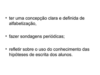 • ter uma concepção clara e definida de
alfabetização,
• fazer sondagens periódicas;
• refletir sobre o uso do conhecimento das
hipóteses de escrita dos alunos.

 