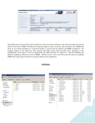155
Oracle Repository Creation Utility will be utilized to create the necessary tablespace and schema including the database
objects for the Oracle OBIEE. The Microsoft loopback adapter is used to create the static IP address since OBIEE will
throw an error during installation if a dynamic IP address is used for both the database and OBIEE installations. The
loopback adapter is also utilized by other database like DB2, Sybase ASE and SQL Server depending on the
configurations which makes it easier for applications like SQL Developer to connect too. Only the Metadata and
Business intelligence platform are need for OBIEE. Windows server or any server OS is the best option for installing
OBIEE due to performance related issues during installation and configuration.
Verification
 