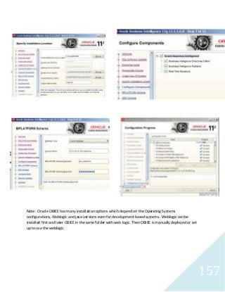 157
Note: Oracle OBIEE has many installation options which depend on the Operating Systems
configurations, Weblogic and java versions even for development based systems. Weblogic can be
installed first and later OBIEE in the same folder with web logic. Then OBIEE is manually deployed or set
up to use the weblogic.
 