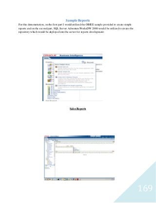 169
Sample Reports
For this demonstration, on the first part I would utilized the OBIEE sample provided to create simple
reports and on the second part, SQL Server AdventureWorksDW 2008 would be utilized to create the
repository which would be deployed into the server for reports development.
Sales Reports
 