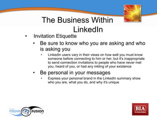 Invitation Etiquette Be sure to know who you are asking and who is asking you LinkedIn users vary in their views on how well you must know someone before connecting to him or her, but it's inappropriate to send connection invitations to people who have never met you, heard of you, or had any inkling of your existence Be personal in your messages Express your personal brand in the LinkedIn summary show who you are, what you do, and why it's unique The Business Within  LinkedIn 