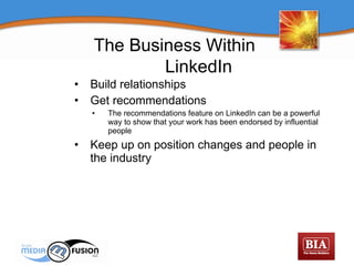 Build relationships Get recommendations The recommendations feature on LinkedIn can be a powerful way to show that your work has been endorsed by influential people Keep up on position changes and people in the industry The Business Within  LinkedIn 