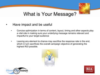 Have impact and be useful Concise optimization in terms of content, layout, timing and other aspects play a vital role in making sure your underlying message remains relevant and impactful to your target audience  Leaving any element to chance may sacrifice the response rate in the end, which in turn sacrifices the overall campaign objective of generating the highest ROI possible.  What is Your Message? 