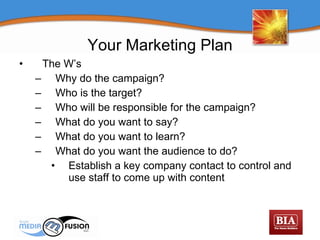 The W’s Why do the campaign? Who is the target? Who will be responsible for the campaign? What do you want to say? What do you want to learn? What do you want the audience to do? Establish a key company contact to control and use staff to come up with content Your Marketing Plan 