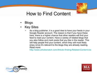 Blogs Key Sites As a blog publisher, it is a good idea to have your feeds in your Google Reader account. The reason is that if you have these here, there is a higher chance that other readers will find your feed to read your content. Have a variety of related blogs that you also follow and mark posts that you like in the reader. This will help people find your content, which they will most likely enjoy since it's relevant to the blogs they are already reading.  Read more:  http://www.articlesnatch.com/Article/-finding-Related-Content-Using-Google-Reader-google-Reader---Related-Content/1062422#ixzz0kzYbwEnH   How to Find Content 