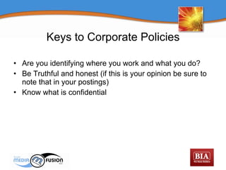Keys to Corporate Policies Are you identifying where you work and what you do? Be Truthful and honest (if this is your opinion be sure to note that in your postings) Know what is confidential 
