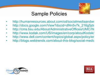 Sample Policies http://humanresources.about.com/od/socialmediaandwork/a/social_media_2.htm http://docs.google.com/View?docid=df4n5v7k_216g5jdd7c8&hgd=1 http://cms.bsu.edu/About/AdministrativeOffices/UMC/WhatWeDo/Web/~/media/DepartmentalContent/UMC/pdfs/BallState_SocialMediaPolicy.ashx http://www.kodak.com/US/images/en/corp/aboutKodak/onlineToday/Kodak_SocialMediaTips_Aug14.pdf http://www.dell.com/content/topics/global.aspx/policy/en/policy?c=us&l=en&s=corp&~section=019&redirect=1 http://blogs.webtrends.com/about-this-blog/social-media-guidelines/ 