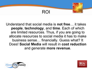ROI Understand that social media is  not free … it takes  people ,  technology , and  time . Each of which are limited resources. Thus, if you are going to allocate resources to social media it has to make business sense… financially. Guess what? It Does!  Social Media  will result in  cost reduction  and generate  more revenue . 