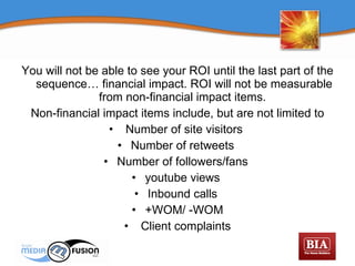 You will not be able to see your ROI until the last part of the sequence… financial impact. ROI will not be measurable from non-financial impact items.  Non-financial impact items include, but are not limited to Number of site visitors  Number of retweets  Number of followers/fans  youtube views  Inbound calls  +WOM/ -WOM Client complaints 