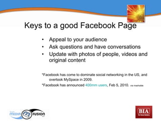 Appeal to your audience Ask questions and have conversations Update with photos of people, videos and original content *Facebook has come to dominate social networking in the US, and overtook MySpace in 2009.   *Facebook has announced  400mm users , Feb 5, 2010.   via mashable Keys to a good Facebook Page 