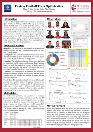 Fantasy Football Team Optimization
Maria Frolov, Gordon Oxley, Matt Zimmer
Professor : Alkiviadis Vazacopoulos
ObservationsIntroduction
As one of the most prevalent sports in the U.S, billions are
spent betting on fantasy football. The key to a winning
fantasy football team is to draft a team that scores a large
amount of points consistently for every week. To
accomplish this, a fantasy team must consist of players that
score points, that have low variability in points from week to
week, and can be relied on not to miss games (injuries). The
primary goal of our model is to draft players that fit these
descriptions based on the amount of fantasy points scored
using historical weekly data. This will be accomplished by
using the powerful tool of optimization.
Methodology
To model this problem, we developed a nonlinear
programming model using evolutionary solver that has 200
binary decision variables representing each player. Using the
solver tool in Excel to maximize the total points of the
fantasy teams, we found that our model successfully
encapsulates the highest historically scoring fantasy players.
The formula used to optimize is: Σptsj , where ptsj is the
expected points of the player j.
Business Intelligence & Analytics
Problem Statement
Objective: The objective of our model is to maximize the
amount of points that one’s fantasy football team can score
in a 17-week season.
Assumptions: The current assumptions made in our model
are: there must be 10 teams for the draft and we are always
first for the draft picks for each of the positions.
Formulas: The calculation of points for the week are based
on the average weekly return from historical data, if a player
has a bye-week then that player’s return for that week is 0,
and the total return for that season’s portfolio is the sum of
the return from all of the players for every week.
Variables: The variables used in our model are the average
draft position of the players and the actual players. Binary
variables were also used to show whether or not the player is
part of the portfolio.
Constraints: The current constraints of our model are: each
position has a certain number of required players for the
team (1 quarterback, 2 running backs, 3 wide receivers, 1
tight end, 1 kicker, and 1 defense/special team), each
decision variable for each player is binary, and the use of the
evolutionary solver option for non-smooth problems.
Moving Forward
As we move forward with our project, we will be looking to
improve our model by introducing additional constraints.
Similar to that of a portolio of stock returns, we will attempt to
reduce the total portfolio variance by creating covariance
matrices for each position based on weekly expected returns.
Also, we will add constraints to simulate 10 different portoflios
based on the order in which players are chosen since one will
not be first pick for every position as well as calculating the
optimal benched players to be used during bye-weeks.
 