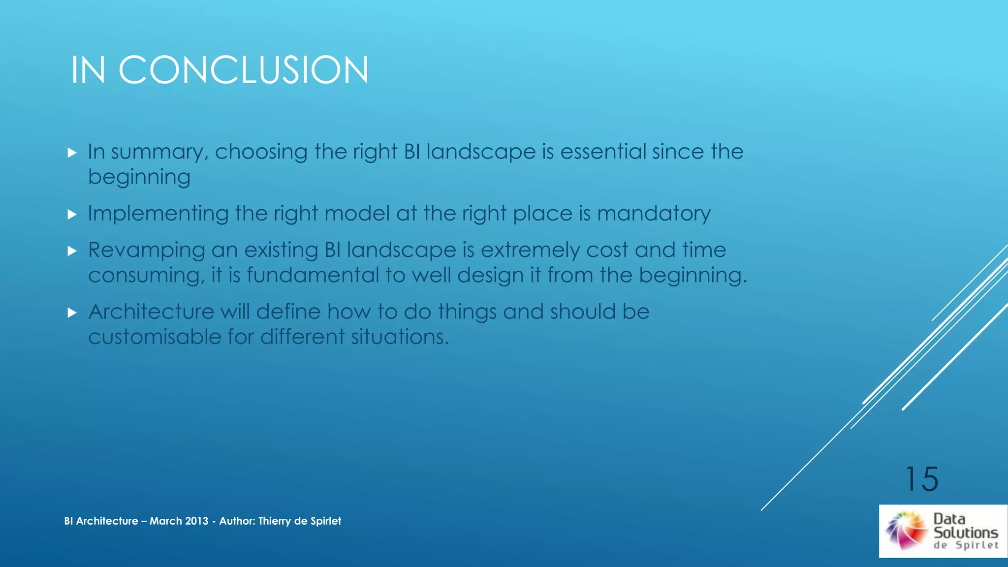  In summary, choosing the right BI landscape is essential since the
beginning
 Implementing the right model at the right place is mandatory
 Revamping an existing BI landscape is extremely cost and time
consuming, it is fundamental to well design it from the beginning.
 Architecture will define how to do things and should be
customisable for different situations.
BI Architecture – March 2013 - Author: Thierry de Spirlet
IN CONCLUSION
15
 